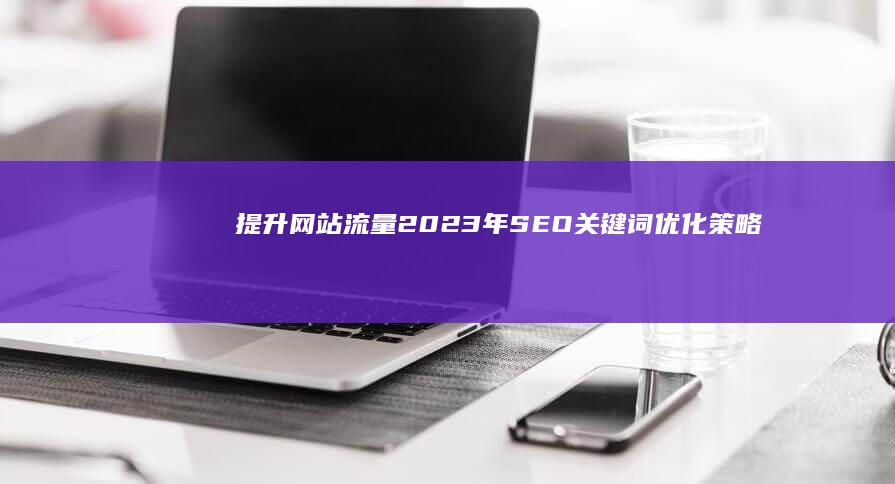 提升网站流量：2023年SEO关键词优化策略与实战指南